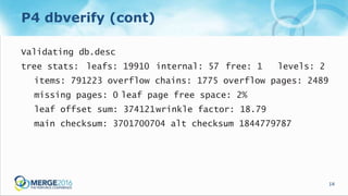 14
P4 dbverify (cont)
Validating db.desc
tree stats: leafs: 19910 internal: 57 free: 1 levels: 2
items: 791223 overflow chains: 1775 overflow pages: 2489
missing pages: 0 leaf page free space: 2%
leaf offset sum: 374121wrinkle factor: 18.79
main checksum: 3701700704 alt checksum 1844779787
 