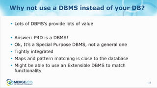 15
Why not use a DBMS instead of your DB?
 Lots of DBMS’s provide lots of value
 Answer: P4D is a DBMS!
 Ok, It’s a Special Purpose DBMS, not a general one
 Tightly integrated
 Maps and pattern matching is close to the database
 Might be able to use an Extensible DBMS to match
functionality
 