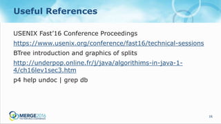 16
Useful References
USENIX Fast’16 Conference Proceedings
https://www.usenix.org/conference/fast16/technical-sessions
BTree introduction and graphics of splits
http://underpop.online.fr/j/java/algorithims-in-java-1-
4/ch16lev1sec3.htm
p4 help undoc | grep db
 