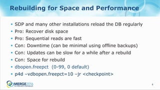 4
Rebuilding for Space and Performance
 SDP and many other installations reload the DB regularly
 Pro: Recover disk space
 Pro: Sequential reads are fast
 Con: Downtime (can be minimal using offline backups)
 Con: Updates can be slow for a while after a rebuild
 Con: Space for rebuild
 dbopen.freepct (0-99, 0 default)
 p4d –vdbopen.freepct=10 –jr <checkpoint>
 