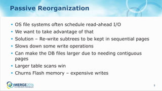 5
Passive Reorganization
 OS file systems often schedule read-ahead I/O
 We want to take advantage of that
 Solution – Re-write subtrees to be kept in sequential pages
 Slows down some write operations
 Can make the DB files larger due to needing contiguous
pages
 Larger table scans win
 Churns Flash memory – expensive writes
 