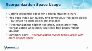 6
Reorganization Space Usage
 Getting sequential pages for a reorganization is hard
 Free Page index can quickly find contiguous free page blocks
– But often no such blocks are available
 If reorganizations happen too often, tables grow from
reorganization while many scattered free pages remain
unused!
 Summary point – Reorganization makes tables larger with
more unused space
 