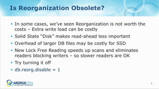 7
Is Reorganization Obsolete?
 In some cases, we’ve seen Reorganization is not worth the
costs – Extra write load can be costly
 Solid State “Disk” makes read-ahead less important
 Overhead of larger DB files may be costly for SSD
 New Lock Free Reading speeds up scans and eliminates
readers blocking writers – so slower readers are OK
 Try turning it off
 db.reorg.disable = 1
 