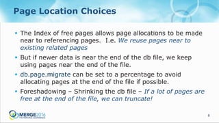 8
Page Location Choices
 The Index of free pages allows page allocations to be made
near to referencing pages. I.e. We reuse pages near to
existing related pages
 But if newer data is near the end of the db file, we keep
using pages near the end of the file.
 db.page.migrate can be set to a percentage to avoid
allocating pages at the end of the file if possible.
 Foreshadowing – Shrinking the db file – If a lot of pages are
free at the end of the file, we can truncate!
 