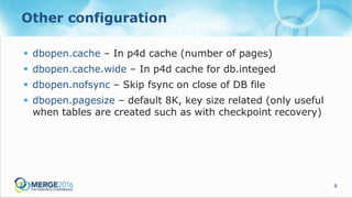 9
Other configuration
 dbopen.cache – In p4d cache (number of pages)
 dbopen.cache.wide – In p4d cache for db.integed
 dbopen.nofsync – Skip fsync on close of DB file
 dbopen.pagesize – default 8K, key size related (only useful
when tables are created such as with checkpoint recovery)
 