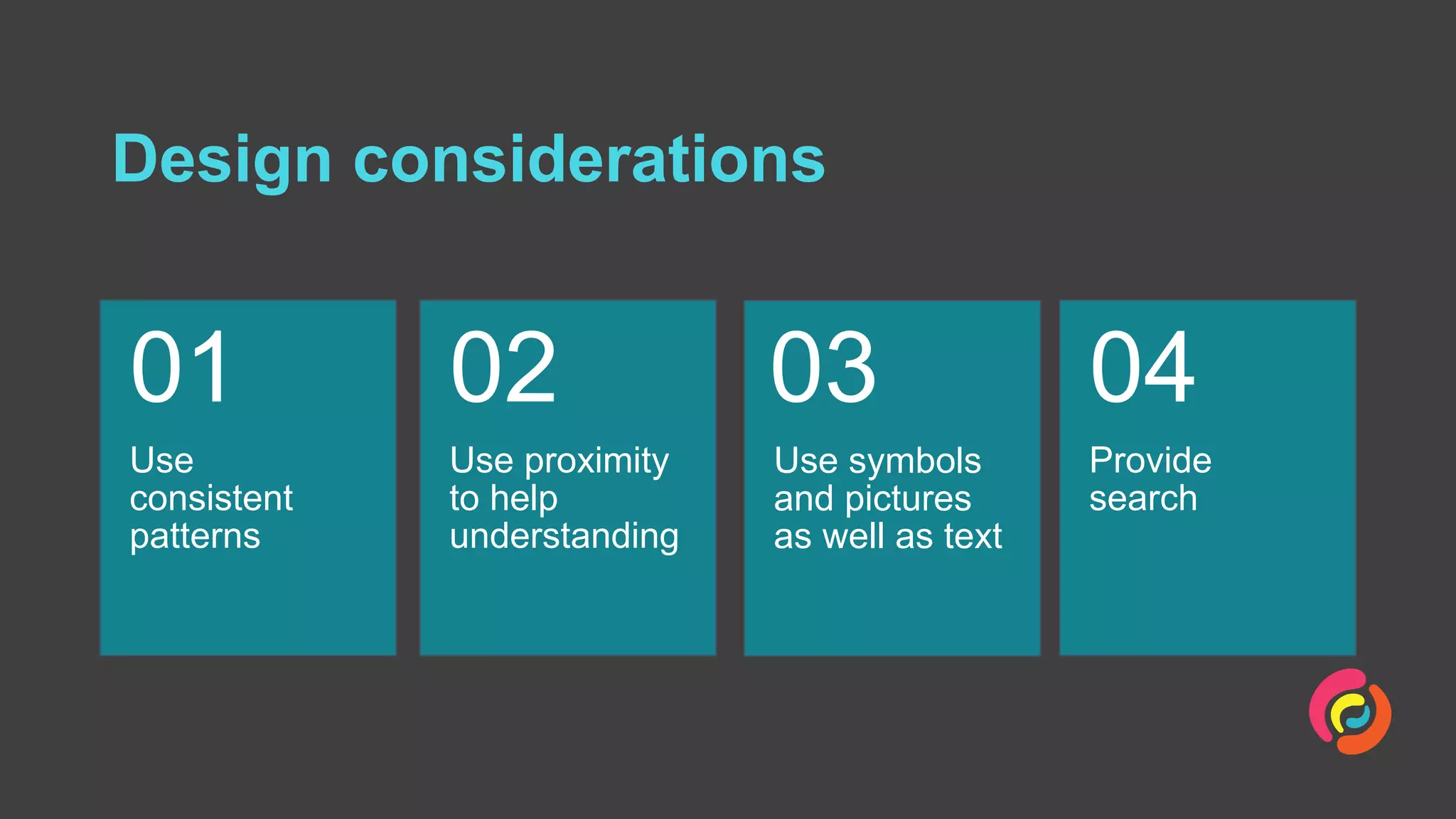 Design considerations
Use
consistent
patterns
01
Use proximity
to help
understanding
02
Use symbols
and pictures
as well as text
03
Provide
search
04
 