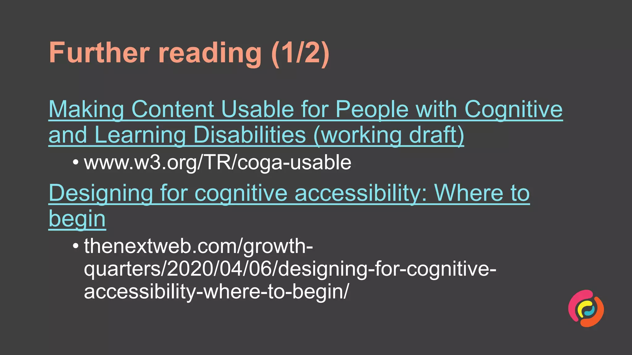 Further reading (1/2)
Making Content Usable for People with Cognitive
and Learning Disabilities (working draft)
• www.w3.org/TR/coga-usable
Designing for cognitive accessibility: Where to
begin
• thenextweb.com/growth-
quarters/2020/04/06/designing-for-cognitive-
accessibility-where-to-begin/
 