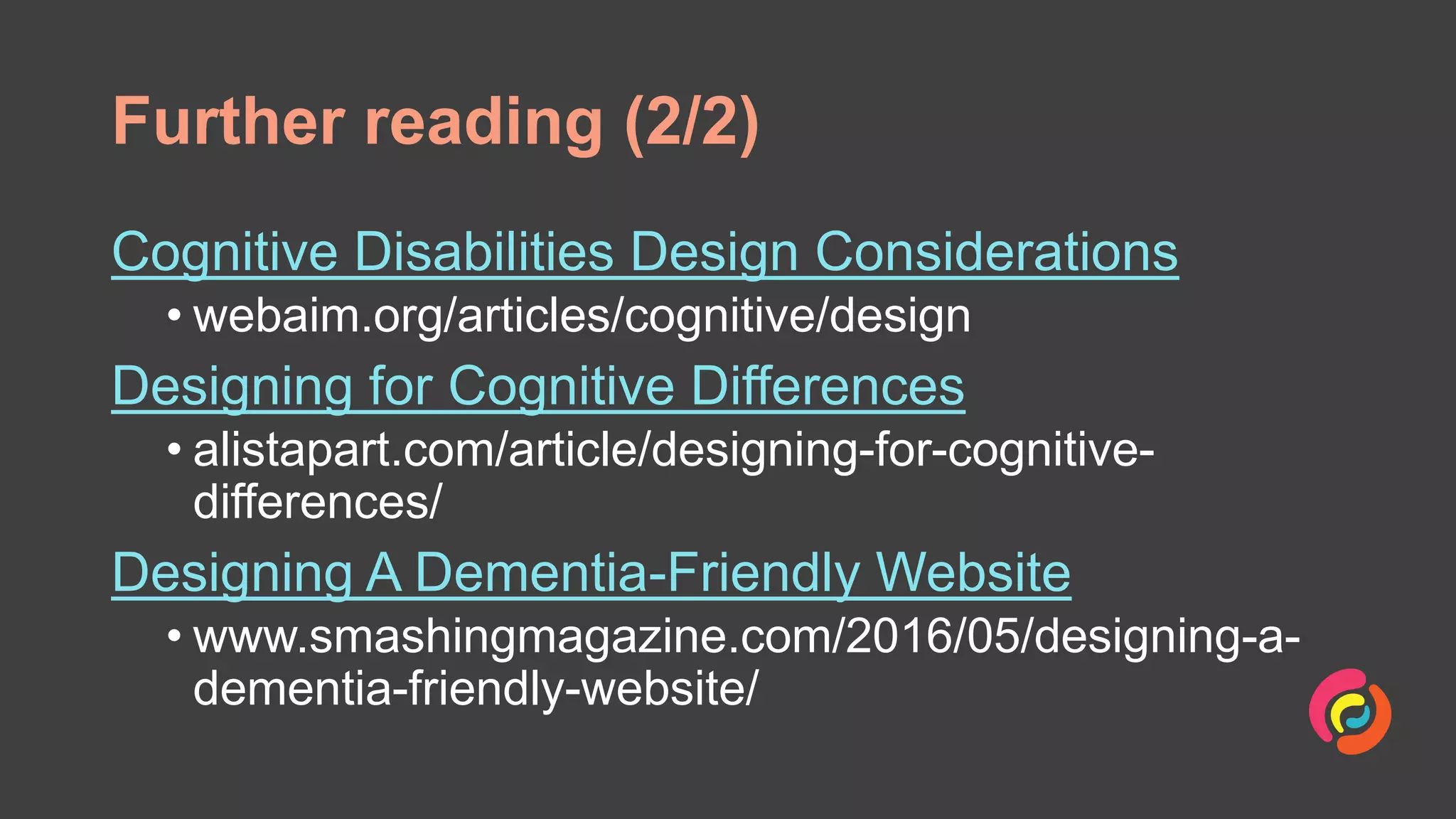Further reading (2/2)
Cognitive Disabilities Design Considerations
• webaim.org/articles/cognitive/design
Designing for Cognitive Differences
• alistapart.com/article/designing-for-cognitive-
differences/
Designing A Dementia-Friendly Website
• www.smashingmagazine.com/2016/05/designing-a-
dementia-friendly-website/
 