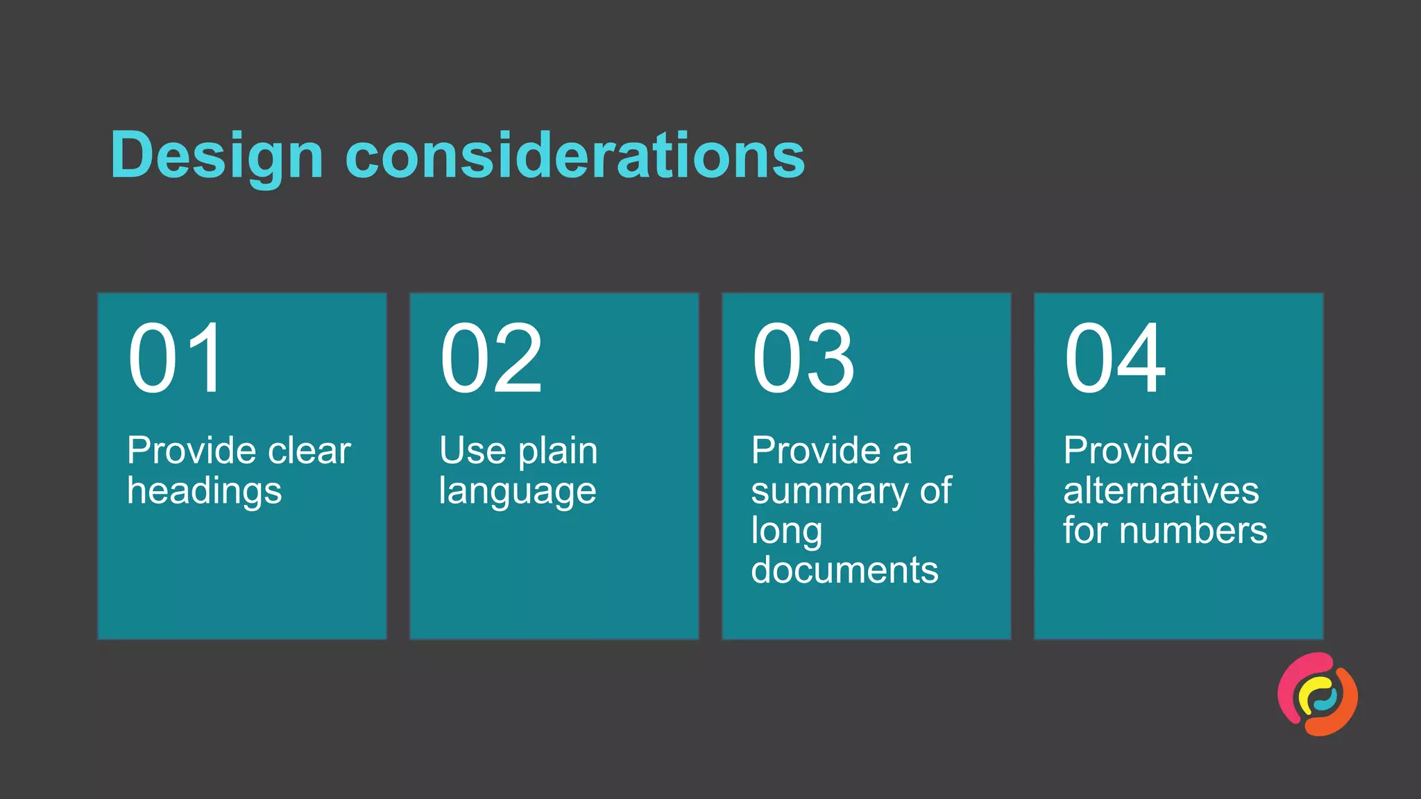 Design considerations
Provide clear
headings
01
Use plain
language
02
Provide a
summary of
long
documents
03
Provide
alternatives
for numbers
04
 