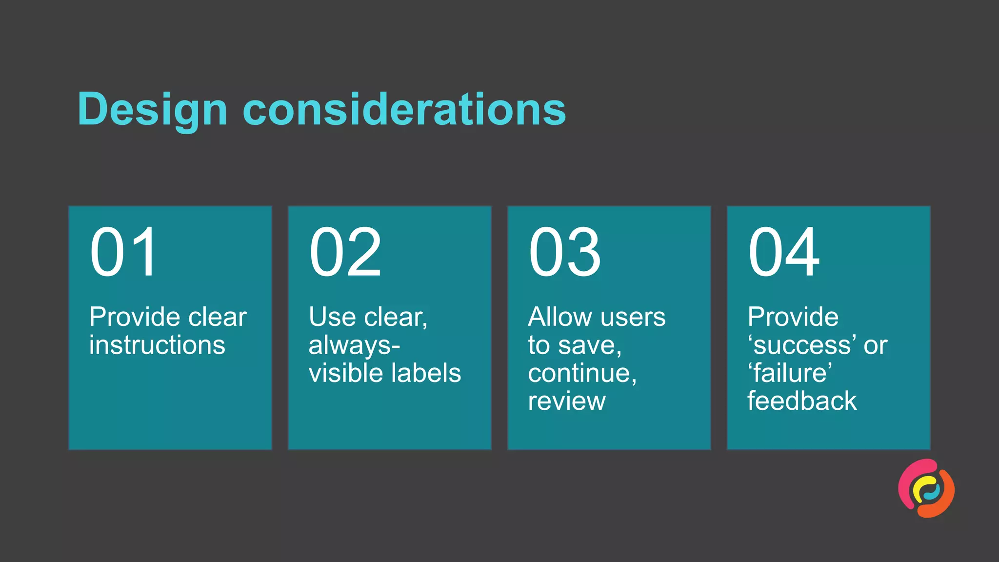 Design considerations
Provide clear
instructions
01
Use clear,
always-
visible labels
02
Allow users
to save,
continue,
review
03
Provide
‘success’ or
‘failure’
feedback
04
 