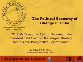 The Political Economy of Change in Cuba “ Cuba’s Economic Reform Process under President Raul Castro: Challenges, Strategic Actions and Prospective Performance ” Archibald R. M. Ritter Carleton University, Ottawa, Canada 