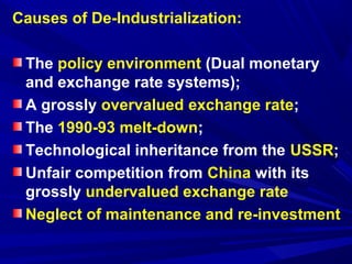 Causes of De-Industrialization: 
The policy environment (Dual monetary 
and exchange rate systems); 
A grossly overvalued exchange rate; 
The 1990-93 melt-down; 
Technological inheritance from the USSR; 
Unfair competition from China with its 
grossly undervalued exchange rate 
Neglect of maintenance and re-investment 
 