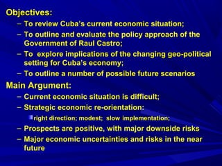 OObbjjeeccttiivveess:: 
– To review Cuba’s current economic situation; 
– To outline and evaluate the policy approach of the 
Government of Raul Castro; 
– To explore implications of the changing geo-political 
setting for Cuba’s economy; 
– To outline a number of possible future scenarios 
Main Argument: 
– Current economic situation is difficult; 
– Strategic economic re-orientation: 
right direction; modest; slow implementation; 
– Prospects are positive, with major downside risks 
– Major economic uncertainties and risks in the near 
future 
 