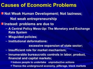 Causes of Economic Problems 
Not Weak Human Development; Not laziness; 
Not weak entrepreneurship 
Instead: problems are due to 
– A Central Policy Mess-Up: The Monetary and Exchange 
Rate System 
– Misguided policies; 
– Institutional deformations: 
excessive expansion of state sector; 
– Insufficient role for market mechanism; 
– Innumerable bureaucratic controls in labor, product, 
financial and capital markets; 
Induce people to undertake unproductive actions 
Thence the underground economy, pilferage, black markets 
 