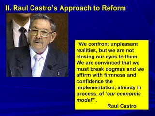 II. Raul Castro’s Approach to Reform 
“We confront unpleasant 
realities, but we are not 
closing our eyes to them. 
We are convinced that we 
must break dogmas and we 
affirm with firmness and 
confidence the 
implementation, already in 
process, of ‘our economic 
model’”. 
Raul Castro 
 
