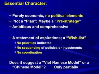 Essential Character: 
– Purely economic, no political elements 
– Not a “Plan”; Maybe a “Pre-strategy” 
– Ambitious and comprehensive 
– A statement of aspirations; a “Wish-list” 
No priorities indicated 
No sequencing of policies or investments 
No coordination 
Does it suggest a “Viet Namese Model” or a 
“Chinese Model”? Only partially 
 