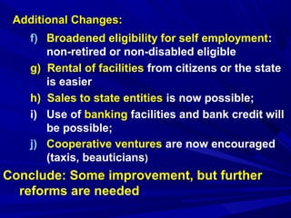 AAddddiittiioonnaall CChhaannggeess:: 
f) Broadened eligibility for self employment: 
non-retired or non-disabled eligible 
g) Rental of facilities from citizens or the state 
is easier 
h) Sales to state entities is now possible; 
i) Use of banking facilities and bank credit will 
be possible; 
j) Cooperative ventures are now encouraged 
(taxis, beauticians) 
Conclude: Some improvement, but further 
reforms are needed 
 