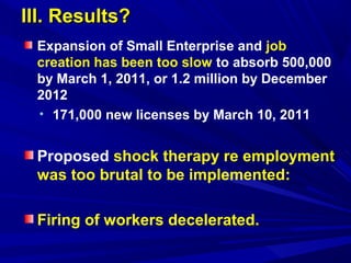 IIIIII.. RReessuullttss?? 
Expansion of Small Enterprise and job 
creation has been too slow to absorb 500,000 
by March 1, 2011, or 1.2 million by December 
2012 
• 171,000 new licenses by March 10, 2011 
Proposed shock therapy re employment 
was too brutal to be implemented: 
Firing of workers decelerated. 
 