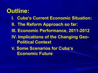 Outline: 
II.. CCuubbaa’’ss CCuurrrreenntt EEccoonnoommiicc SSiittuuaattiioonn: 
II. The Reform Approach so far: 
III. Economic Performance, 2011-2012 
IV. Implications of the Changing Geo- 
Political Context 
V. Some Scenarios for Cuba’s 
Economic Future 
 