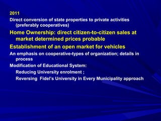 2011 
Direct conversion of state properties to private activities 
(preferably cooperatives) 
Home Ownership: direct citizen-to-citizen sales at 
market determined prices probable 
Establishment of an open market for vehicles 
An emphasis on cooperative-types of organization; details in 
process 
Modification of Educational System: 
Reducing University enrolment ; 
Reversing Fidel’s University in Every Municipality approach 
 