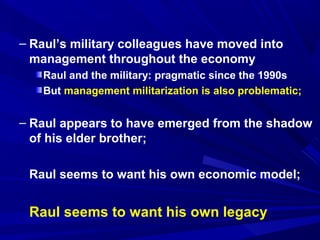 – Raul’s military colleagues have moved into 
management throughout the economy 
Raul and the military: pragmatic since the 1990s 
But management militarization is also problematic; 
– Raul appears to have emerged from the shadow 
of his elder brother; 
Raul seems to want his own economic model; 
Raul seems to want his own legacy 
 