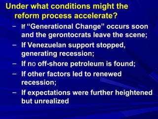 Under what conditions might the 
reform process accelerate? 
– If “Generational Change” occurs soon 
and the gerontocrats leave the scene; 
– If Venezuelan support stopped, 
generating recession; 
– If no off-shore petroleum is found; 
– If other factors led to renewed 
recession; 
– If expectations were further heightened 
but unrealized 
 