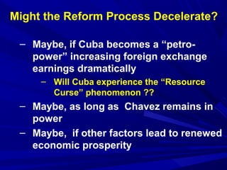 Might the Reform Process Decelerate? 
– Maybe, if Cuba becomes a “petro-power” 
increasing foreign exchange 
earnings dramatically 
– Will Cuba experience the “Resource 
Curse” phenomenon ?? 
– Maybe, as long as Chavez remains in 
power 
– Maybe, if other factors lead to renewed 
economic prosperity 
 