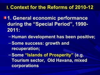 II.. CCoonntteexxtt ffoorr tthhee RReeffoorrmmss ooff 22001100--1122 
1. General economic performance 
during the “Special Period”, 1990- 
2011: 
–Human development has been positive; 
–Some success: growth and 
recuperation; 
–Some “Islands of Prosperity” (e.g. 
Tourism sector, Old Havana, mixed 
corporations 
 