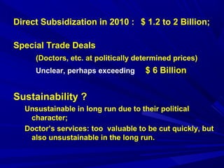 Direct Subsidization in 2010 : $ 1.2 to 2 Billion; 
Special Trade Deals 
(Doctors, etc. at politically determined prices) 
Unclear, perhaps exceeding $ 6 Billion 
Sustainability ? 
Unsustainable in long run due to their political 
character; 
Doctor’s services: too valuable to be cut quickly, but 
also unsustainable in the long run. 
 