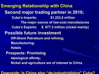 Emerging Relationship with China 
Second major trading partner in 2010; 
Cuba’s Imports: $1,223,5 million 
The major source of low-cost manufactures 
Cuba’s Exports: $ 677.3 million (nickel mainly) 
Possible future investment 
Off-Shore Petroleum and refining; 
Manufacturing; 
Hotels 
Prospects: Promising 
Ideological affinity; 
Nickel and agriculture are of interest to China 
Downside: Is China also “de-industrializing” Cuba? 
 