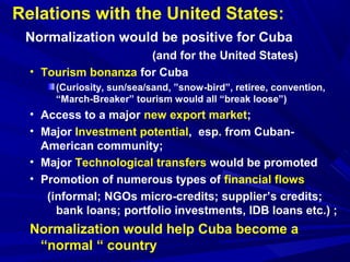 Relations with the United States: 
Normalization would be positive for Cuba 
(and for the United States) 
• Tourism bonanza for Cuba 
(Curiosity, sun/sea/sand, ”snow-bird”, retiree, convention, 
“March-Breaker” tourism would all “break loose”) 
• Access to a major new export market; 
• Major Investment potential, esp. from Cuban- 
American community; 
• Major Technological transfers would be promoted 
• Promotion of numerous types of financial flows 
(informal; NGOs micro-credits; supplier’s credits; 
bank loans; portfolio investments, IDB loans etc.) ; 
Normalization would help Cuba become a 
“normal “ country 
 