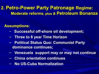 22.. PPeettrroo--PPoowweerr PPaarrttyy PPaattrroonnaaggee RReeggiimmee:: 
MMooddeerraattee rreeffoorrmmss,, pplluuss aa PPeettrroolleeuumm BBoonnaannzzaa 
Assumptions: 
– Successful off-shore oil development; 
– Three to 8 year Time Horizon 
– Political Status Quo: Communist Party 
dominance continues; 
– Venezuela support may or may not continue 
– China orientation continues 
– No US-Cuba Normalization 
 