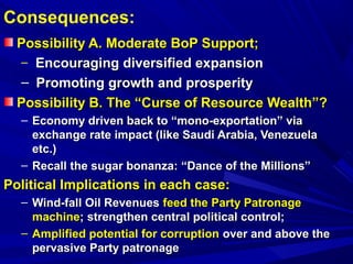 Consequences: 
Possibility AA.. MMooddeerraattee BBooPP SSuuppppoorrtt;; 
– EEnnccoouurraaggiinngg ddiivveerrssiiffiieedd eexxppaannssiioonn 
– PPrroommoottiinngg ggrroowwtthh aanndd pprroossppeerriittyy 
PPoossssiibbiilliittyy BB.. TThhee ““CCuurrssee ooff RReessoouurrccee WWeeaalltthh””?? 
– EEccoonnoommyy ddrriivveenn bbaacckk ttoo ““mmoonnoo--eexxppoorrttaattiioonn”” vviiaa 
eexxcchhaannggee rraattee iimmppaacctt ((lliikkee SSaauuddii AArraabbiiaa,, VVeenneezzuueellaa 
eettcc..)) 
– RReeccaallll tthhee ssuuggaarr bboonnaannzzaa:: ““DDaannccee ooff tthhee MMiilllliioonnss”” 
PPoolliittiiccaall IImmpplliiccaattiioonnss iinn eeaacchh ccaassee:: 
– WWiinndd--ffaallll OOiill RReevveennuueess ffeeeedd tthhee PPaarrttyy PPaattrroonnaaggee 
mmaacchhiinnee;; ssttrreennggtthheenn cceennttrraall ppoolliittiiccaall ccoonnttrrooll;; 
– AAmmpplliiffiieedd ppootteennttiiaall ffoorr ccoorrrruuppttiioonn oovveerr aanndd aabboovvee tthhee 
ppeerrvvaassiivvee PPaarrttyy ppaattrroonnaaggee 
 