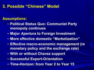 3. Possible “Chinese” Model 
Assumptions: 
– Political Status Quo: Communist Party 
monopoly continues 
– Major Apertura to Foreign Investment 
– More effective domestic “Marketization” 
– Effective macro-economic management (re 
monetary policy and the exchange rate) 
– With or without Chavez support 
– Successful Export-Orientation 
– Time-Horizon: from Year 2 to Year 15 
 