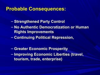 Probable Consequences: 
– SSttrreennggtthheenneedd PPaarrttyy CCoonnttrrooll 
– NNoo AAuutthheennttiicc DDeemmooccrraattiizzaattiioonn oorr HHuummaann 
RRiigghhttss IImmpprroovveemmeennttss 
– CCoonnttiinnuuiinngg PPoolliittiiccaall RReepprreessssiioonn,, 
– GGrreeaatteerr EEccoonnoommiicc PPrroossppeerriittyy 
– IImmpprroovviinngg EEccoonnoommiicc LLiibbeerrttiieess ((ttrraavveell,, 
ttoouurriissmm,, ttrraaddee,, eenntteerrpprriissee)) 
 