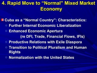 44.. RRaappiidd MMoovvee ttoo ““NNoorrmmaall”” MMiixxeedd MMaarrkkeett 
EEccoonnoommyy 
Cuba as a “Normal Country”: Characteristics: 
o Further Internal Economic Liberalization 
o Enhanced Economic Apertura 
(re DFI, Trade, Financial Flows, IFIs) 
o Productive Relations with Exile Diaspora 
o Transition to Political Pluralism and Human 
Rights 
o Normalization with the United States 
 