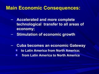 Main Economic Consequences: 
– Accelerated and more complete 
technological transfer to all areas of 
economy; 
– Stimulation of economic growth 
– Cuba becomes an economic Gateway 
to Latin America from North America; 
from Latin America to North America 
 
