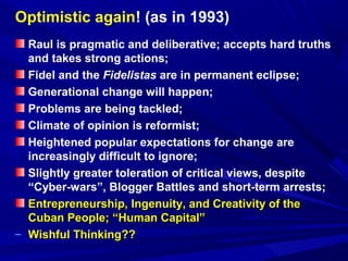 Optimistic again! (as in 1993) 
Raul is pragmatic and deliberative; accepts hard truths 
and takes strong actions; 
Fidel and the Fidelistas are in permanent eclipse; 
Generational change will happen; 
Problems are being tackled; 
Climate of opinion is reformist; 
Heightened popular expectations for change are 
increasingly difficult to ignore; 
Slightly greater toleration of critical views, despite 
“Cyber-wars”, Blogger Battles and short-term arrests; 
Entrepreneurship, Ingenuity, and CCrreeaattiivviittyy ooff tthhee 
CCuubbaann PPeeooppllee;; ““HHuummaann CCaappiittaall”” 
– WWiisshhffuull TThhiinnkkiinngg???? 
 