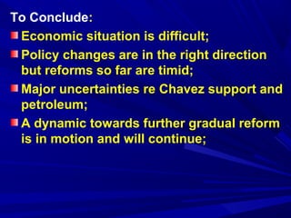 To Conclude: 
Economic situation is difficult; 
Policy changes are in the right direction 
but reforms so far are timid; 
Major uncertainties re Chavez support and 
petroleum; 
A dynamic towards further gradual reform 
is in motion and will continue; 
 