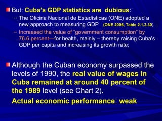 But: Cuba’s GDP statistics are dubious: 
– The Oficina Nacional de Estadísticas (ONE) adopted a 
new approach to measuring GDP (ONE 2006, Table 2.1.2.30). 
– Increased the value of “government consumption” by 
76.6 percent—for health, mainly – thereby raising Cuba’s 
GDP per capita and increasing its growth rate; 
Although the Cuban economy surpassed the 
levels of 1990, the real value of wages in 
Cuba remained at around 40 percent of 
the 1989 level (see Chart 2). 
Actual economic performance: weak 
 