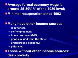 Average formal economy wage is 
around 25-30% % of the 1989 level; 
Minimal recuperation since 1993 
Many have other income sources 
– remittances; 
– self-employment 
– home produced G&S; 
– goods in kind from the state; 
– underground economy; 
– pilferage; 
Those without other income sources: 
deep poverty 
 