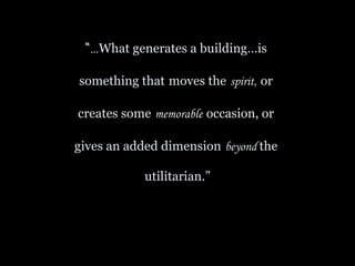 “… What generates a building…is  something that   moves the   spirit,   or  creates some   memorable   occasion, or  gives an added dimension   beyond  the  utilitarian.” 