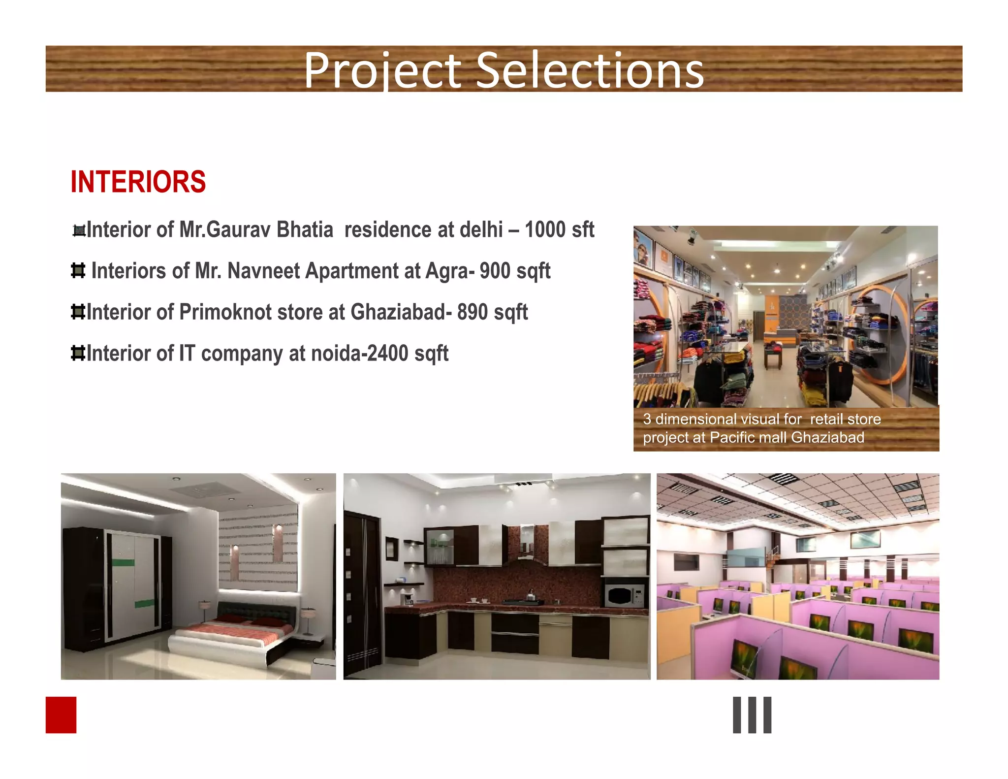 Project Selections
INTERIORS
Interior of Mr.Gaurav Bhatia residence at delhi – 1000 sft
Interiors of Mr. Navneet Apartment at Agra- 900 sqft
Interior of Primoknot store at Ghaziabad- 890 sqft
Interior of IT company at noida-2400 sqft
3 dimensional visual for retail store
project at Pacific mall Ghaziabad
 