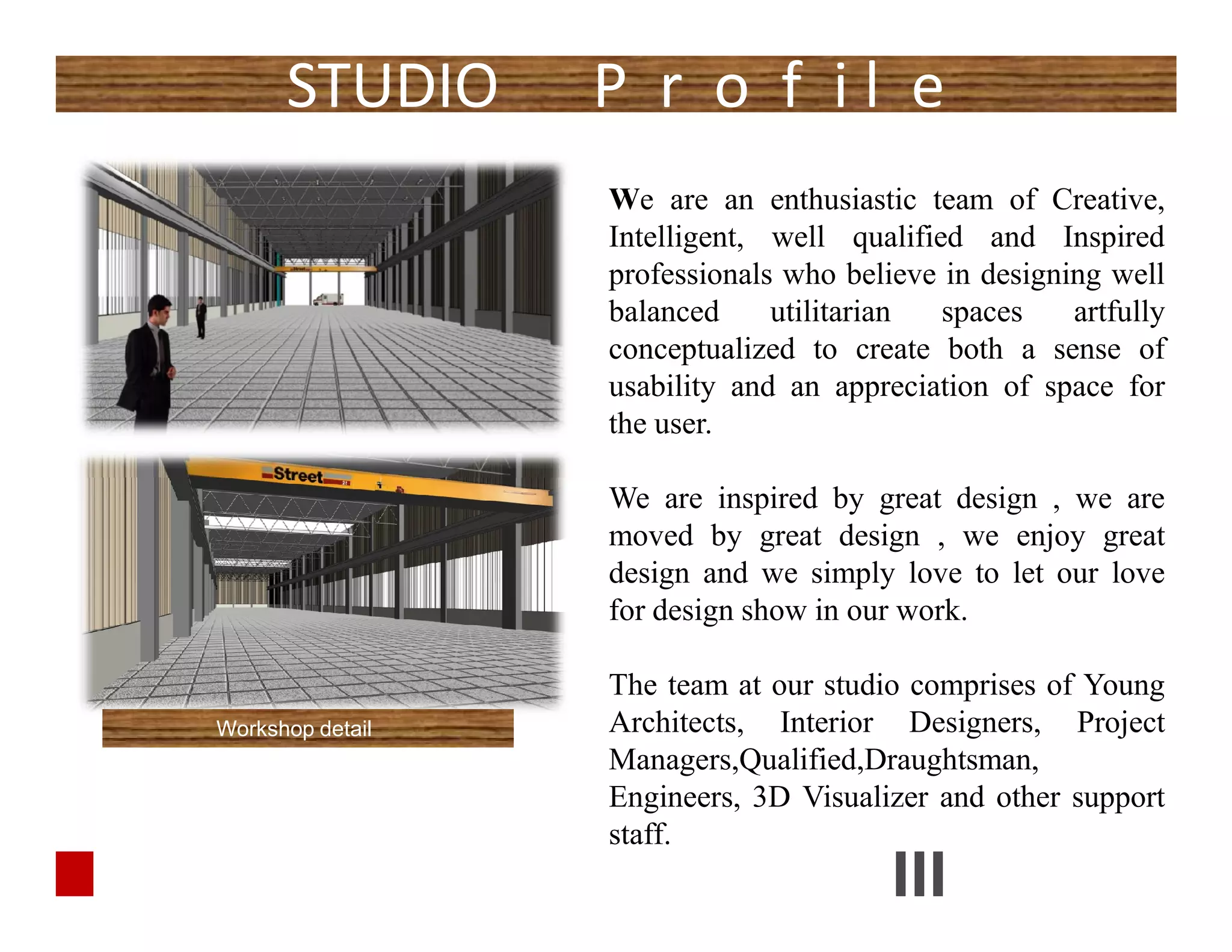 We are an enthusiastic team of Creative,
Intelligent, well qualified and Inspired
professionals who believe in designing well
balanced utilitarian spaces artfully
conceptualized to create both a sense of
usability and an appreciation of space for
the user.
We are inspired by great design , we are
moved by great design , we enjoy great
design and we simply love to let our love
for design show in our work.
The team at our studio comprises of Young
Architects, Interior Designers, Project
Managers,Qualified,Draughtsman,
Engineers, 3D Visualizer and other support
staff.
STUDIO P r o f i l e
We are an enthusiastic team of Creative,
Intelligent, well qualified and Inspired
professionals who believe in designing well
balanced utilitarian spaces artfully
conceptualized to create both a sense of
usability and an appreciation of space for
the user.
We are inspired by great design , we are
moved by great design , we enjoy great
design and we simply love to let our love
for design show in our work.
The team at our studio comprises of Young
Architects, Interior Designers, Project
Managers,Qualified,Draughtsman,
Engineers, 3D Visualizer and other support
staff.
Workshop detail
 