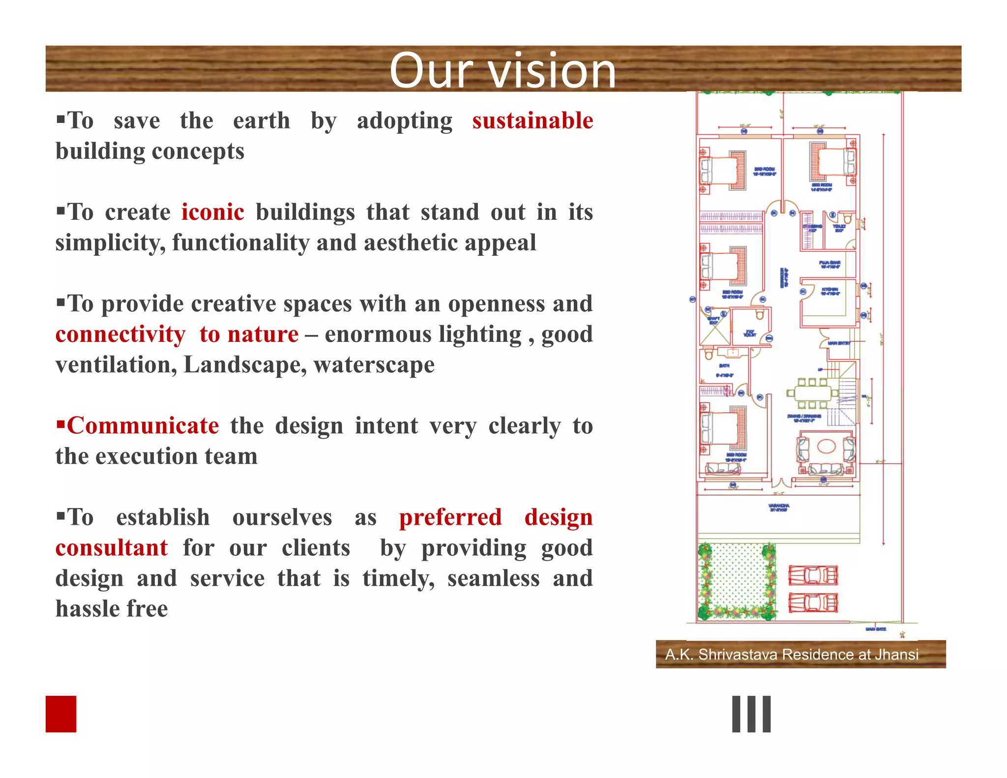 Our vision
To save the earth by adopting sustainable
building concepts
To create iconic buildings that stand out in its
simplicity, functionality and aesthetic appeal
To provide creative spaces with an openness and
connectivity to nature – enormous lighting , good
ventilation, Landscape, waterscape
Communicate the design intent very clearly to
the execution team
To establish ourselves as preferred design
consultant for our clients by providing good
design and service that is timely, seamless and
hassle free
To save the earth by adopting sustainable
building concepts
To create iconic buildings that stand out in its
simplicity, functionality and aesthetic appeal
To provide creative spaces with an openness and
connectivity to nature – enormous lighting , good
ventilation, Landscape, waterscape
Communicate the design intent very clearly to
the execution team
To establish ourselves as preferred design
consultant for our clients by providing good
design and service that is timely, seamless and
hassle free
A.K. Shrivastava Residence at Jhansi
 