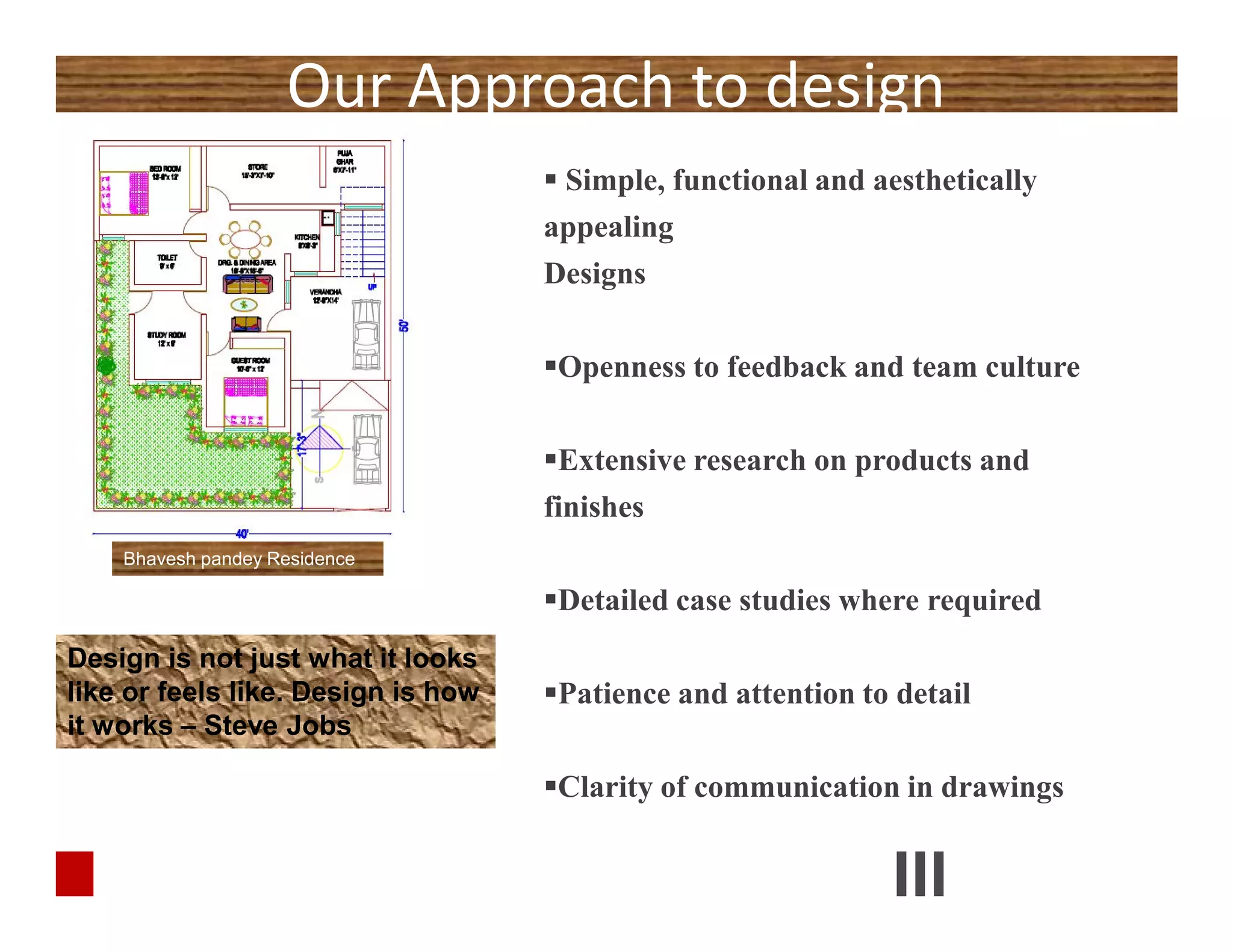 Our Approach to design
 Simple, functional and aesthetically
appealing
Designs
Openness to feedback and team culture
Extensive research on products and
finishes
Detailed case studies where required
Patience and attention to detail
Clarity of communication in drawings
Design is not just what it looks
like or feels like. Design is how
it works – Steve Jobs
 Simple, functional and aesthetically
appealing
Designs
Openness to feedback and team culture
Extensive research on products and
finishes
Detailed case studies where required
Patience and attention to detail
Clarity of communication in drawings
Bhavesh pandey Residence
 