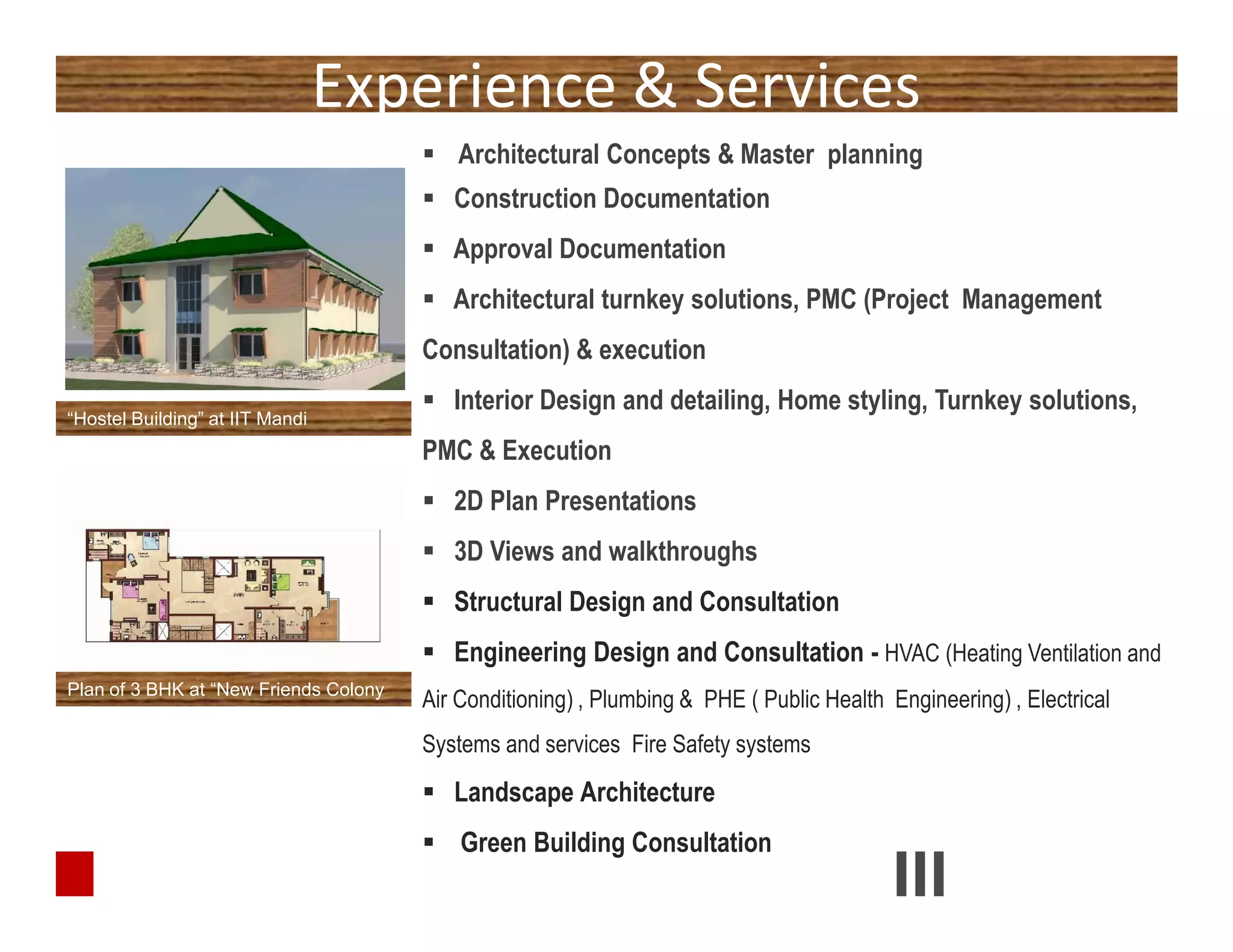 Experience & Services
 Architectural Concepts & Master planning
 Construction Documentation
 Approval Documentation
 Architectural turnkey solutions, PMC (Project Management
Consultation) & execution
 Interior Design and detailing, Home styling, Turnkey solutions,
PMC & Execution
 2D Plan Presentations
 3D Views and walkthroughs
 Structural Design and Consultation
 Engineering Design and Consultation - HVAC (Heating Ventilation and
Air Conditioning) , Plumbing & PHE ( Public Health Engineering) , Electrical
Systems and services Fire Safety systems
 Landscape Architecture
 Green Building Consultation
“Hostel Building” at IIT Mandi
 Architectural Concepts & Master planning
 Construction Documentation
 Approval Documentation
 Architectural turnkey solutions, PMC (Project Management
Consultation) & execution
 Interior Design and detailing, Home styling, Turnkey solutions,
PMC & Execution
 2D Plan Presentations
 3D Views and walkthroughs
 Structural Design and Consultation
 Engineering Design and Consultation - HVAC (Heating Ventilation and
Air Conditioning) , Plumbing & PHE ( Public Health Engineering) , Electrical
Systems and services Fire Safety systems
 Landscape Architecture
 Green Building Consultation
Plan of 3 BHK at “New Friends Colony
 