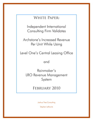 White Paper:

    Independent International
    Consulting Firm Validates

 Archstone’s Increased Revenue
      Per Unit While Using

Level One’s Central Leasing Office

                  and

         Rainmaker’s
   LRO Revenue Management
           System

        February 2010


           Joshua Tree Consulting

             Stephen Lefkovits
 