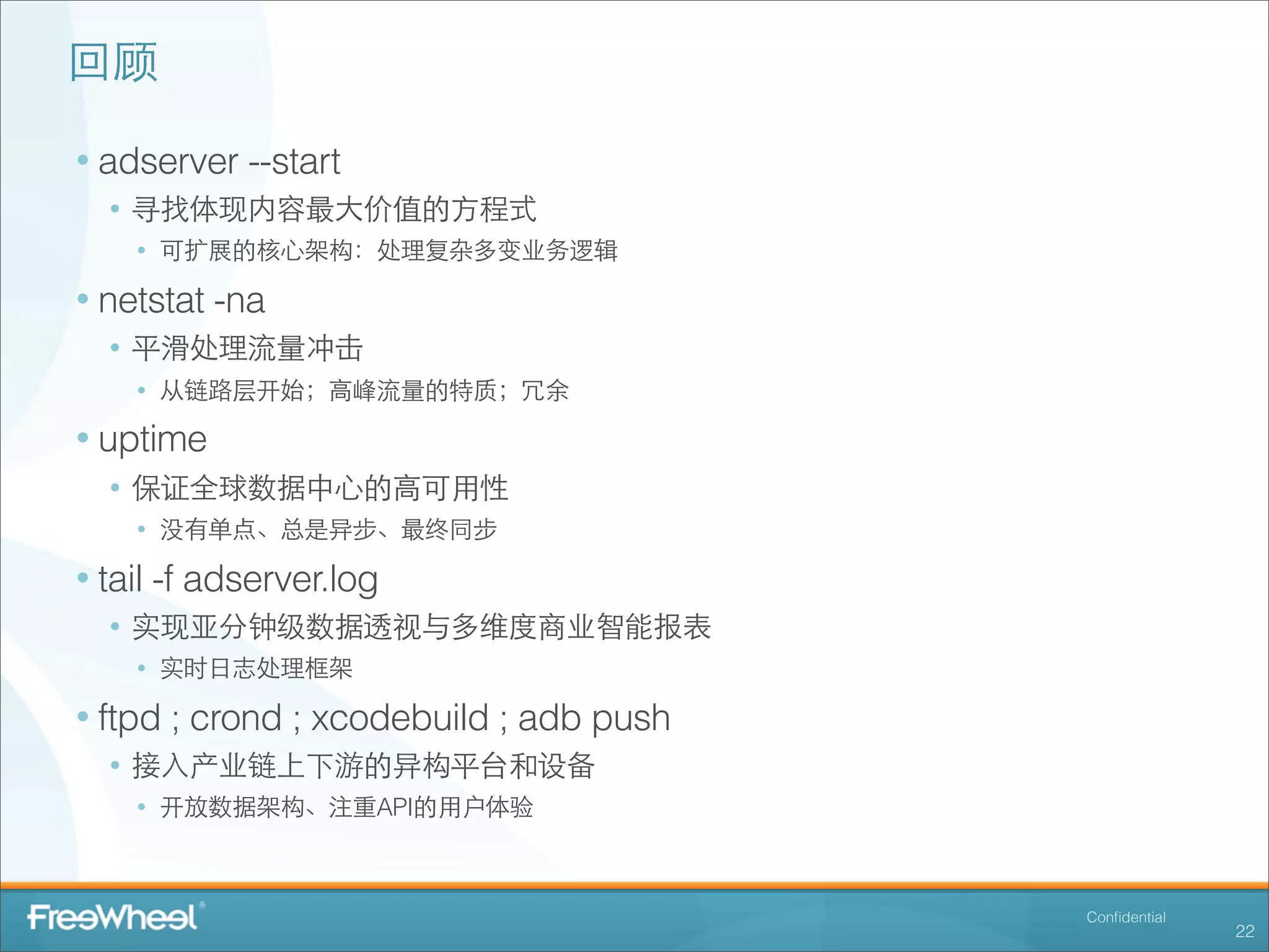 回顾

• adserver --start
  • 寻找体现内容最⼤大价值的⽅方程式
    • 可扩展的核⼼心架构：处理复杂多变业务逻辑
• netstat -na
  • 平滑处理流量冲击
    • 从链路层开始；⾼高峰流量的特质；冗余
• uptime
  • 保证全球数据中⼼心的⾼高可⽤用性
    • 没有单点、总是异步、最终同步
• tail -f adserver.log
  • 实现亚分钟级数据透视与多维度商业智能报表
    • 实时⽇日志处理框架
• ftpd ; crond ; xcodebuild ; adb push
  • 接⼊入产业链上下游的异构平台和设备
    • 开放数据架构、注重API的⽤用户体验


                                         Conﬁdential
                                                       22
 