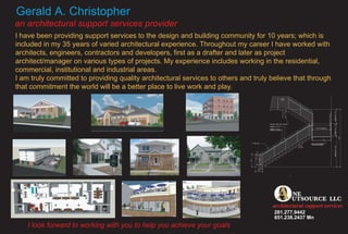 Gerald A. Christopher
an architectural support services provider
I have been providing support services to the design and building community for 10 years; which is
included in my 35 years of varied architectural experience. Throughout my career I have worked with
architects, engineers, contractors and developers, first as a drafter and later as project
architect/manager on various types of projects. My experience includes working in the residential,
commercial, institutional and industrial areas.
I am truly committed to providing quality architectural services to others and truly believe that through
that commitment the world will be a better place to live work and play.




                                                                                     O
                                                                                     A       NE
                                                                                             UTSOURCE LLC
                                                                                     architectural support services
                                                                                      281.277.9442
                                                                                      651.238.2437 Mn
    I look forward to working with you to help you achieve your goals
 